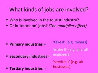 What kinds of jobs are involved?
• Who is involved in the tourist industry?
• Or in ‘knock on’ jobs? (The multiplier effect)
• Primary industries =
• Secondary industries =
• Tertiary industries =
‘take it’ (e.g. miners)
‘make it’ (e.g. aircraft
engineers)
‘service it’ (e.g. air
hostesses)
 