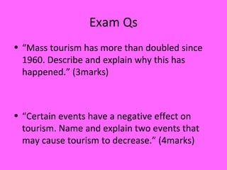 Exam Qs
• “Mass tourism has more than doubled since
1960. Describe and explain why this has
happened.” (3marks)
• “Certain events have a negative effect on
tourism. Name and explain two events that
may cause tourism to decrease.” (4marks)
 