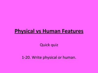 Physical vs Human Features
Quick quiz
1-20. Write physical or human.
 