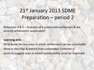 21st January 2013 SDME
             Preparation – period 2
Resources 4 & 5 – Features of a sustainable settlement & are
existing settlements sustainable?

Learning aims
All to know the key ways in which settlements can be sustainable
Most to describe & explain how sustainable Carterton is
Some to suggest ways in which sustainability could be improved
 