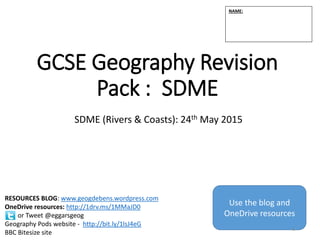 GCSE Geography Revision
Pack : SDME
SDME (Rivers & Coasts): 24th May 2015
NAME:
RESOURCES BLOG: www.geogdebens.wordpress.com
OneDrive resources: http://1drv.ms/1MMaJD0
or Tweet @eggarsgeog
Geography Pods website - http://bit.ly/1lsJ4eG
BBC Bitesize site
Use the blog and
OneDrive resources
1
 