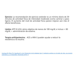 Ejercicio: La recomendación de ejercicio estándar es un mínimo diario de 30
minutos de actividad física de intensidad moderada (como caminar a paso
ligero). El aumento del nivel de actividad física parece mejorar aún más el
efecto beneficioso.
Lípidos: ATP III (LDL) sérico objetivo de menos de 100 mg/dl, e incluso < 80
mg/dL + administración de estatina.
Terapia antihipertensiva : ACE o ARA II pueden ayudar a reducir la
resistencia a la insulina.
Uusitupa M, Khan TA, Viguiliouk E, et al. Prevención de la diabetes tipo 2 mediante cambios en el estilo de vida: una revisión
sistemática y un metanálisis. Nutrientes 2019; 11
 