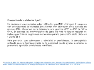 Prevención de la diabetes tipo 2 :
En pacientes seleccionadas (edad <60 años y/o IMC ≥35 kg/m 2 , mujeres
con antecedentes de diabetes gestacional) con alteración de la glucosa en
ayunas (IFG), alteración de la tolerancia a la glucosa (IGT) o A1C de 5,7 a
6.4%, en quienes las intervenciones de estilo de vida no logran mejorar los
índices glucémicos, sugerimos metformina para la prevención de la diabetes
( Grado 2B ).
Para personas con sobrepeso u obesidad y prediabetes, la semaglutida
utilizada para la farmacoterapia de la obesidad puede ayudar a retrasar o
prevenir la aparición de diabetes manifiesta.
1.Sussman JB, Kent DM, Nelson JP, Hayward RA. Mejorar la prevención de la diabetes con un tratamiento personalizado basado
en los beneficios: reanálisis basado en el riesgo del Programa de Prevención de la Diabetes. BMJ 2015; 350:h454.
 