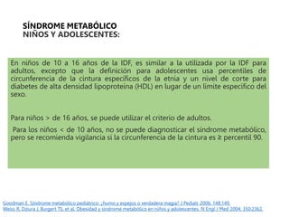 SÍNDROME METABÓLICO
NIÑOS Y ADOLESCENTES:
En niños de 10 a 16 años de la IDF, es similar a la utilizada por la IDF para
adultos, excepto que la definición para adolescentes usa percentiles de
circunferencia de la cintura específicos de la etnia y un nivel de corte para
diabetes de alta densidad lipoproteína (HDL) en lugar de un límite específico del
sexo.
Para niños > de 16 años, se puede utilizar el criterio de adultos.
Para los niños < de 10 años, no se puede diagnosticar el síndrome metabólico,
pero se recomienda vigilancia si la circunferencia de la cintura es ≥ percentil 90.
Goodman E. Síndrome metabólico pediátrico: ¿humo y espejos o verdadera magia? J Pediatr 2006; 148:149.
Weiss R, Dziura J, Burgert TS, et al. Obesidad y síndrome metabólico en niños y adolescentes. N Engl J Med 2004; 350:2362.
 