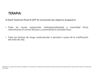 El Adult Treatment Panel III (ATP III) recomendó dos objetivos terapéutico:
• Tratar las causas subyacentes (sobrepeso/obesidad e inactividad física)
intensificando el control del peso y aumentando la actividad física.
• Tratar los factores de riesgo cardiovascular si persisten a pesar de la modificación
del estilo de vida.
Diagnóstico y manejo del síndrome metabólico: una declaración científica de la Asociación Estadounidense del Corazón/Instituto Nacional del Corazón, los Pulmones
y la Sangre.
TERAPIA:
 