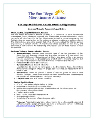 San Diego Microfinance Alliance Internship Opportunity

                       Business/Industry Research Project Intern

About the San Diego Microfinance Alliance
The San Diego Microfinance Alliance (SDMFA) is a consortium of local microfinance
practitioners, donors, educators, students, and professionals. We are committed to raising
the profile of microfinance in the San Diego region through a central organization that
facilitates learning opportunities for the public, microfinance practitioners, and their clients.
The Alliance brings one online location that offers information about the Alliances partner
organizations, a central calendar of microfinance-related activities in San Diego, and
collaborative tools designed for networking and practical use for those involved in local
microfinance.

Business/Industry Research Project Intern:
   • Responsibilities: Research most common types of start-up businesses in San
      Diego. For each business industry, use a template to create a 5 page report that
      includes the following: industry research, a step-by-step guide on how to get started,
      financial requirements and projections and a list of relative links and resources that
      will help new business owners successfully run a company in this industry.
   • Time commitment: 10-15 hours/week
   • Duration: Minimum 3 month internship
   • Location: Can be provided a work space at the International Rescue Committee’s
      Microenterprise Program offices but project can be worked on independently from
      home as well.
   • Deliverables: Intern will present a series of industry guides for various small
      business concepts. These guides will contain useful information that streamlines the
      start-up process for entrepreneurs throughout San Diego.
   • Compensation: This is an unpaid internship.

   Desired Qualifications:
   • 3rd or 4th year undergraduate student or higher
   • Availability for minimum 3 month internship
   • Understanding of entrepreneurship, small business and microfinance and has
      demonstrated interest in the field
   • Excellent written skills
   • Ability to take on projects independently
   • Strong research abilities
   •   Knowledge of a common refugee language a plus

   •   To Apply: Please submit your cover letter, resume, list of references (1 academic, 2
       professional) and a sample of relevant academic or professional work to: Joel Chrisco
       joel.chrisco@rescue.org No phone calls please.
 