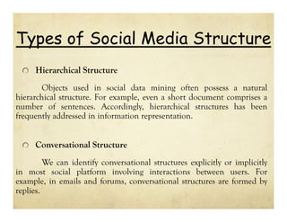 Types of Social Media Structure
Hierarchical Structure
Objects used in social data mining often possess a natural
hierarchical structure. For example, even a short document comprises a
number of sentences. Accordingly, hierarchical structures has been
frequently addressed in information representation.

Conversational Structure
We can identify conversational structures explicitly or implicitly
in most social platform involving interactions between users. For
example, in emails and forums, conversational structures are formed by
replies.

 