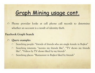 Graph Mining usage cont.
Phone provider looks at cell phone call records to determine
whether an account is a result of identity theft.

Facebook Graph Search
Query examples
Searching people: “friends of friends who are single female in Rajkot”
Searching interests: “movies my friends like”, “TV shows my friends
like”, “Videos by TV shows liked by my friends”.
Searching places: “Restaurant in Rajkot liked by friends”

 