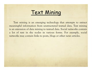 Text Mining
Text mining is an emerging technology that attempts to extract
meaningful information from unstructured textual data. Text mining
is an extension of data mining to textual data. Social networks contain
a lot of text in the nodes in various forms. For example, social
networks may contain links to posts, blogs or other news articles.

 