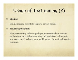 Usage of text mining (2)
Medical
Mining medical records to improve care of patient

Security applications
Many text mining software packages are marketed for security
applications, especially monitoring and analysis of online plain
text sources such as Internet news, blogs, etc. for national security
purposes.

 