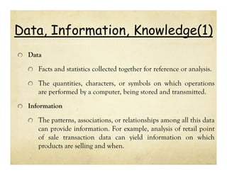 Data, Information, Knowledge(1)
Data

Facts and statistics collected together for reference or analysis.
The quantities, characters, or symbols on which operations
are performed by a computer, being stored and transmitted.
Information

The patterns, associations, or relationships among all this data
can provide information. For example, analysis of retail point
of sale transaction data can yield information on which
products are selling and when.

 