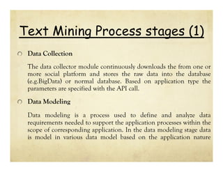 Text Mining Process stages (1)
Data Collection
The data collector module continuously downloads the from one or
more social platform and stores the raw data into the database
(e.g.BigData) or normal database. Based on application type the
parameters are specified with the API call.

Data Modeling
Data modeling is a process used to define and analyze data
requirements needed to support the application processes within the
scope of corresponding application. In the data modeling stage data
is model in various data model based on the application nature

 