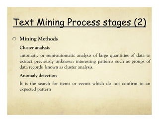 Text Mining Process stages (2)
Mining Methods
Cluster analysis
automatic or semi-automatic analysis of large quantities of data to
extract previously unknown interesting patterns such as groups of
data records known as cluster analysis.
Anomaly detection
It is the search for items or events which do not confirm to an
expected pattern

 