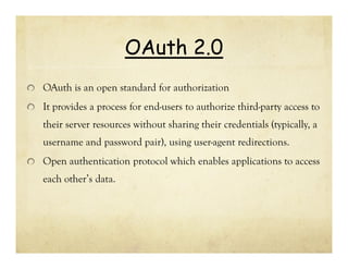 OAuth 2.0
OAuth is an open standard for authorization
It provides a process for end-users to authorize third-party access to
their server resources without sharing their credentials (typically, a
username and password pair), using user-agent redirections.
Open authentication protocol which enables applications to access
each other’s data.

 