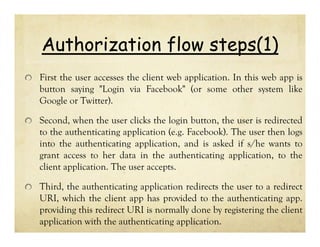 Authorization flow steps(1)
First the user accesses the client web application. In this web app is
button saying "Login via Facebook" (or some other system like
Google or Twitter).
Second, when the user clicks the login button, the user is redirected
to the authenticating application (e.g. Facebook). The user then logs
into the authenticating application, and is asked if s/he wants to
grant access to her data in the authenticating application, to the
client application. The user accepts.
Third, the authenticating application redirects the user to a redirect
URI, which the client app has provided to the authenticating app.
providing this redirect URI is normally done by registering the client
application with the authenticating application.

 