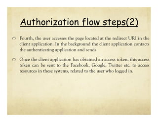 Authorization flow steps(2)
Fourth, the user accesses the page located at the redirect URI in the
client application. In the background the client application contacts
the authenticating application and sends
Once the client application has obtained an access token, this access
token can be sent to the Facebook, Google, Twitter etc. to access
resources in these systems, related to the user who logged in.

 