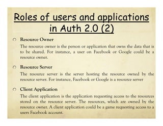 Roles of users and applications
in Auth 2.0 (2)
Resource Owner
The resource owner is the person or application that owns the data that is
to be shared. For instance, a user on Facebook or Google could be a
resource owner.

Resource Server
The resource server is the server hosting the resource owned by the
resource server. For instance, Facebook or Google is a resource server

Client Application
The client application is the application requesting access to the resources
stored on the resource server. The resources, which are owned by the
resource owner. A client application could be a game requesting access to a
users Facebook account.

 