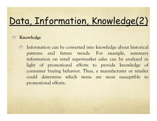 Data, Information, Knowledge(2)
Knowledge

Information can be converted into knowledge about historical
patterns and future trends. For example, summary
information on retail supermarket sales can be analyzed in
light of promotional efforts to provide knowledge of
consumer buying behavior. Thus, a manufacturer or retailer
could determine which items are most susceptible to
promotional efforts.

 
