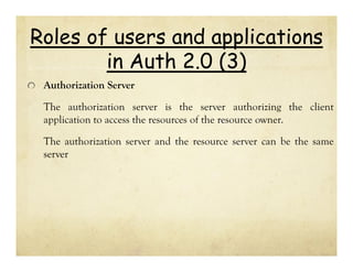 Roles of users and applications
in Auth 2.0 (3)
Authorization Server
The authorization server is the server authorizing the client
application to access the resources of the resource owner.
The authorization server and the resource server can be the same
server

 