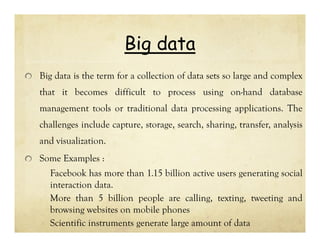 Big data
Big data is the term for a collection of data sets so large and complex
that it becomes difficult to process using on-hand database
management tools or traditional data processing applications. The
challenges include capture, storage, search, sharing, transfer, analysis
and visualization.
Some Examples :
Facebook has more than 1.15 billion active users generating social
interaction data.
More than 5 billion people are calling, texting, tweeting and
browsing websites on mobile phones
Scientific instruments generate large amount of data

 