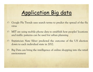 Application Big data
Google Flu Trends uses search terms to predict the spread of the flu
virus
MIT are using mobile phone data to establish how peoples' locations
and traffic patterns can be used for urban planning
Statistician Nate Silver predicted the outcome of the US election
down to each individual state in 2012.
Big Data can bring the intelligence of online shopping into the retail
environment

 
