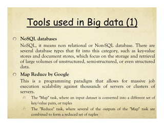 Tools used in Big data (1)
NoSQL databases
NoSQL, it means non relational or Non-SQL database. There are
several database types that fit into this category, such as key-value
stores and document stores, which focus on the storage and retrieval
of large volumes of unstructured, semi-structured, or even structured
data.
Map Reduce by Google
This is a programming paradigm that allows for massive job
execution scalability against thousands of servers or clusters of
servers.
The "Map" task, where an input dataset is converted into a different set of
key/value pairs, or tuples
The "Reduce" task, where several of the outputs of the "Map" task are
combined to form a reduced set of tuples

 