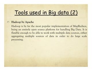 Tools used in Big data (2)
Hadoop by Apache
Hadoop is by far the most popular implementation of MapReduce,
being an entirely open source platform for handling Big Data. It is
flexible enough to be able to work with multiple data sources, either
aggregating multiple sources of data in order to do large scale
processing.

 