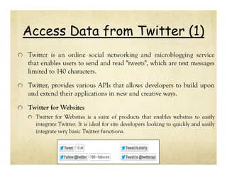 Access Data from Twitter (1)
Twitter is an online social networking and microblogging service
that enables users to send and read "tweets", which are text messages
limited to 140 characters.
Twitter, provides various APIs that allows developers to build upon
and extend their applications in new and creative ways.
Twitter for Websites
Twitter for Websites is a suite of products that enables websites to easily
integrate Twitter. It is ideal for site developers looking to quickly and easily
integrate very basic Twitter functions.

 