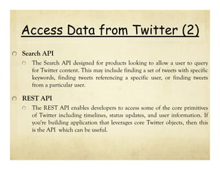 Access Data from Twitter (2)
Search API
The Search API designed for products looking to allow a user to query
for Twitter content. This may include finding a set of tweets with specific
keywords, finding tweets referencing a specific user, or finding tweets
from a particular user.

REST API
The REST API enables developers to access some of the core primitives
of Twitter including timelines, status updates, and user information. If
you're building application that leverages core Twitter objects, then this
is the API which can be useful.

 
