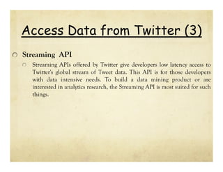Access Data from Twitter (3)
Streaming API
Streaming APIs offered by Twitter give developers low latency access to
Twitter's global stream of Tweet data. This API is for those developers
with data intensive needs. To build a data mining product or are
interested in analytics research, the Streaming API is most suited for such
things.

 
