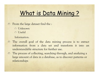 What is Data Mining ?
From the large dataset find the :
Unknown
Useful
Information.

The overall goal of the data mining process is to extract
information from a data set and transform it into an
understandable structure for further use.
The process of collecting, searching through, and analyzing a
large amount of data in a database, as to discover patterns or
relationships

 