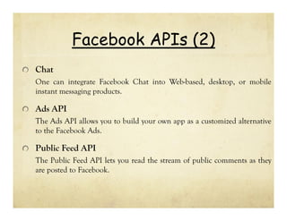Facebook APIs (2)
Chat
One can integrate Facebook Chat into Web-based, desktop, or mobile
instant messaging products.

Ads API
The Ads API allows you to build your own app as a customized alternative
to the Facebook Ads.

Public Feed API
The Public Feed API lets you read the stream of public comments as they
are posted to Facebook.

 