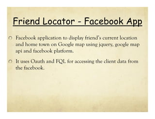 Friend Locator - Facebook App
Facebook application to display friend’s current location
and home town on Google map using jquery, google map
api and facebook platform.
It uses Oauth and FQL for accessing the client data from
the facebook.

 