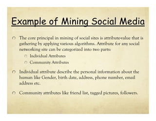Example of Mining Social Media
The core principal in mining of social sites is attribute-value that is
gathering by applying various algorithms. Attribute for any social
networking site can be categorized into two parts:
Individual Attributes
Community Attributes

Individual attribute describe the personal information about the
human like Gender, birth date, address, phone number, email
address etc.
Community attributes like friend list, tagged pictures, followers.

 