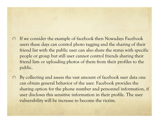 If we consider the example of facebook then Nowadays Facebook
users these days can control photo tagging and the sharing of their
friend list with the public user can also share the status with specific
people or group but still user cannot control friends sharing their
friend lists or uploading photos of them from their profiles to the
public.
By collecting and assess the vast amount of facebook user data one
can obtain general behavior of the user. Facebook provides the
sharing option for the phone number and personnel information, if
user discloses this sensitive information in their profile. The user
vulnerability will be increase to become the victim.

 