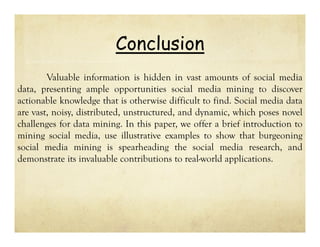 Conclusion
Valuable information is hidden in vast amounts of social media
data, presenting ample opportunities social media mining to discover
actionable knowledge that is otherwise difficult to find. Social media data
are vast, noisy, distributed, unstructured, and dynamic, which poses novel
challenges for data mining. In this paper, we offer a brief introduction to
mining social media, use illustrative examples to show that burgeoning
social media mining is spearheading the social media research, and
demonstrate its invaluable contributions to real-world applications.

 
