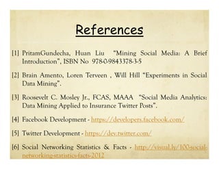 References
[1] PritamGundecha, Huan Liu “Mining Social Media: A Brief
Introduction”, ISBN No 978-0-9843378-3-5
[2] Brain Amento, Loren Terveen , Will Hill “Experiments in Social
Data Mining”.
[3] Roosevelt C. Mosley Jr., FCAS, MAAA “Social Media Analytics:
Data Mining Applied to Insurance Twitter Posts”.
[4] Facebook Development - https://developers.facebook.com/
[5] Twitter Development - https://dev.twitter.com/
[6] Social Networking Statistics & Facts - http://visual.ly/100-socialnetworking-statistics-facts-2012

 