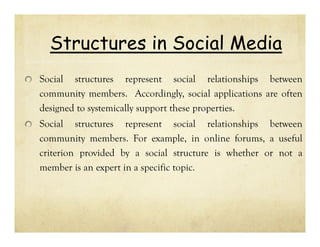 Structures in Social Media
Social structures represent social relationships between
community members. Accordingly, social applications are often
designed to systemically support these properties.
Social structures represent social relationships between
community members. For example, in online forums, a useful
criterion provided by a social structure is whether or not a
member is an expert in a specific topic.

 