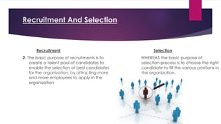 Recruitment And Selection
Recruitment
2. The basic purpose of recruitments is to
create a talent pool of candidates to
enable the selection of best candidates
for the organization, by attracting more
and more employees to apply in the
organization
Selection
WHEREAS the basic purpose of
selection process is to choose the right
candidate to fill the various positions in
the organization.
 