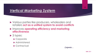 Vertical Marketing System
 Various parties like producers, wholesalers and
retailers act as a unified system to avoid conflicts
 Improves operating efficiency and marketing
effectiveness
 3 types:
 Corporate
 Administered
 Contractual
SDM- Ch 9
100
Corporate…
 