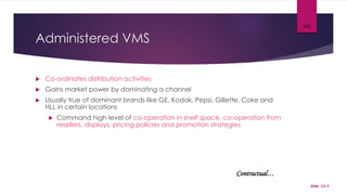 Administered VMS
 Co-ordinates distribution activities
 Gains market power by dominating a channel
 Usually true of dominant brands like GE, Kodak, Pepsi, Gillette, Coke and
HLL in certain locations
 Command high level of co-operation in shelf space, co-operation from
resellers, displays, pricing policies and promotion strategies
SDM- Ch 9
102
Contractual…
 
