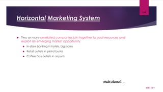 Horizontal Marketing System
 Two or more unrelated companies join together to pool resources and
exploit an emerging market opportunity
 In-store banking in hotels, big stores
 Retail outlets in petrol bunks
 Coffee Day outlets in airports
SDM- Ch 9
104
Multi-channel…
 