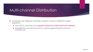 Multi-channel Distribution
 Company uses different channels to reach / same or different market
segments
 Most FMCG companies have separate networks for retail market and institutions
 Most B2B firms use multi-channels for customer segments like Government,
institutions etc
SDM- Ch 9
105
 