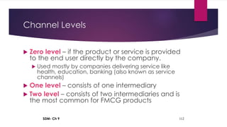 SDM- Ch 9 112
Channel Levels
 Zero level – if the product or service is provided
to the end user directly by the company.
 Used mostly by companies delivering service like
health, education, banking (also known as service
channels)
 One level – consists of one intermediary
 Two level – consists of two intermediaries and is
the most common for FMCG products
 