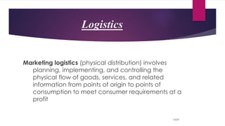 Logistics
Marketing logistics (physical distribution) involves
planning, implementing, and controlling the
physical flow of goods, services, and related
information from points of origin to points of
consumption to meet consumer requirements at a
profit
12-57
 