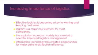 Increasing importance of logistics
 Effective logistics is becoming a key to winning and
keeping customers.
 logistics is a major cost element for most
companies.
 the explosion in product variety has created a
need for improved logistics management.
 information technology has created opportunities
for major gains in distribution efficiency.
 
