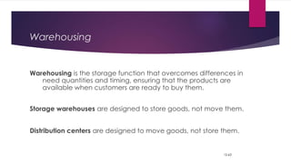 Warehousing
Warehousing is the storage function that overcomes differences in
need quantities and timing, ensuring that the products are
available when customers are ready to buy them.
Storage warehouses are designed to store goods, not move them.
Distribution centers are designed to move goods, not store them.
12-63
 