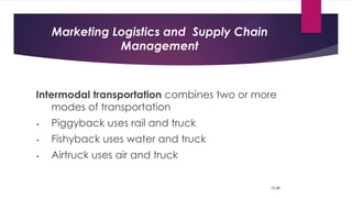 Marketing Logistics and Supply Chain
Management
Intermodal transportation combines two or more
modes of transportation
• Piggyback uses rail and truck
• Fishyback uses water and truck
• Airtruck uses air and truck
12-68
 