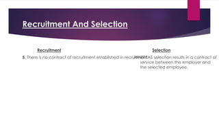 Recruitment And Selection
Recruitment
5. There is no contract of recruitment established in recruitment
Selection
WHEREAS selection results in a contract of
service between the employer and
the selected employee.
 