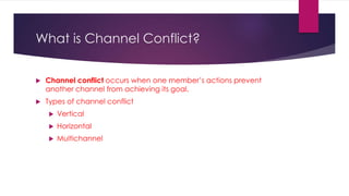 What is Channel Conflict?
 Channel conflict occurs when one member’s actions prevent
another channel from achieving its goal.
 Types of channel conflict
 Vertical
 Horizontal
 Multichannel
 